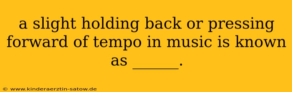 a slight holding back or pressing forward of tempo in music is known as ______.