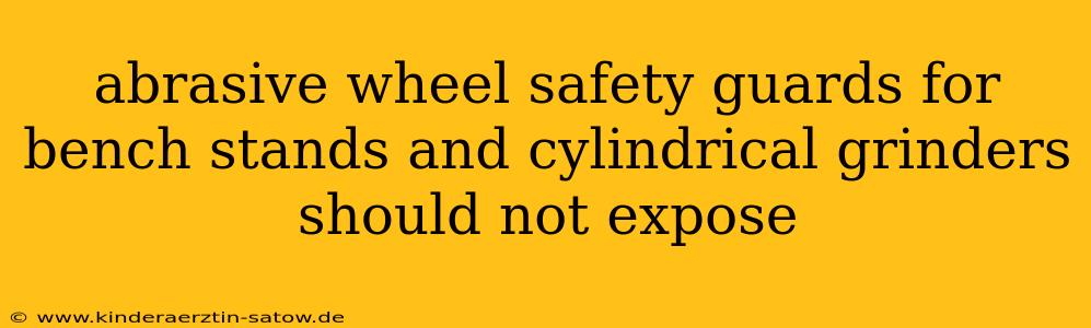 abrasive wheel safety guards for bench stands and cylindrical grinders should not expose