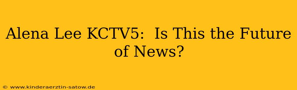 Alena Lee KCTV5:  Is This the Future of News?