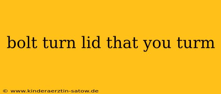 bolt turn lid that you turm