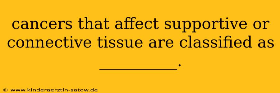 cancers that affect supportive or connective tissue are classified as __________.