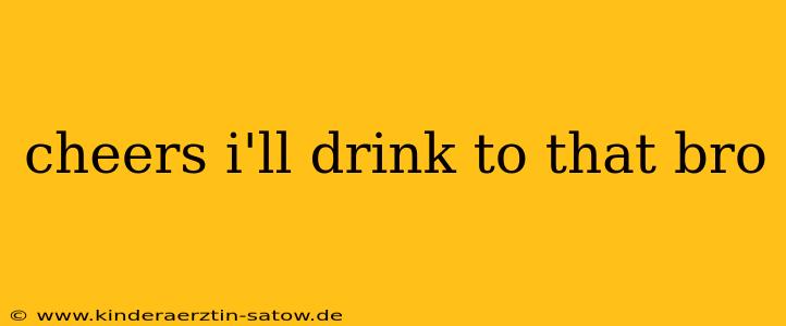 cheers i'll drink to that bro
