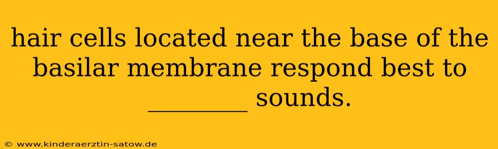 hair cells located near the base of the basilar membrane respond best to ________ sounds.