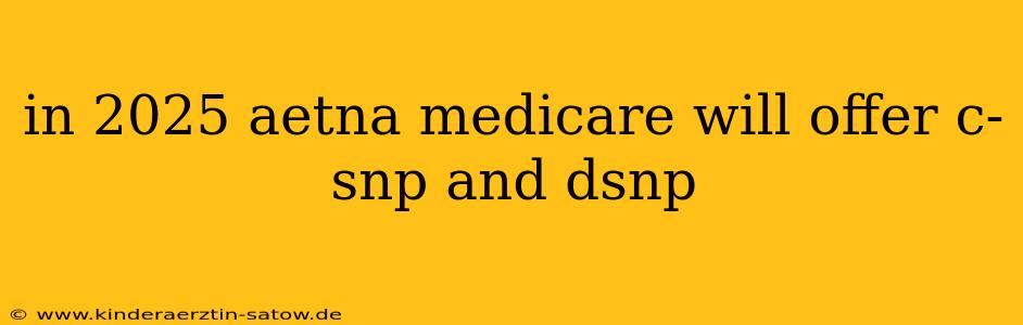 in 2025 aetna medicare will offer c-snp and dsnp