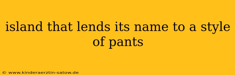 island that lends its name to a style of pants