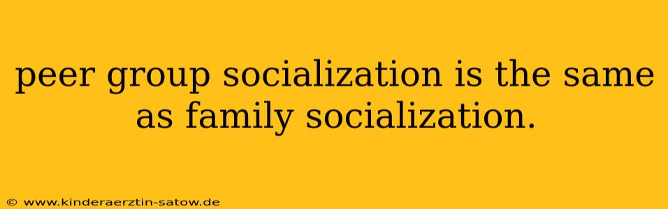 peer group socialization is the same as family socialization.
