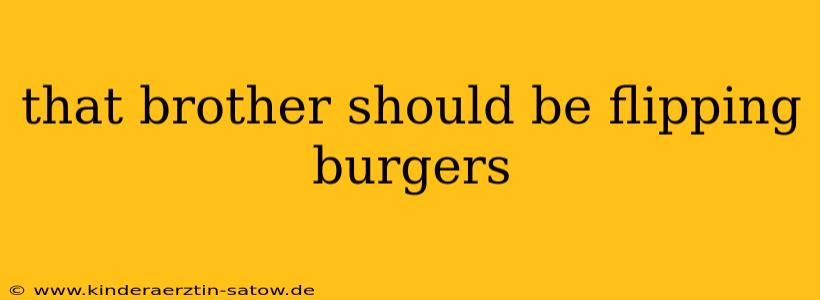 that brother should be flipping burgers