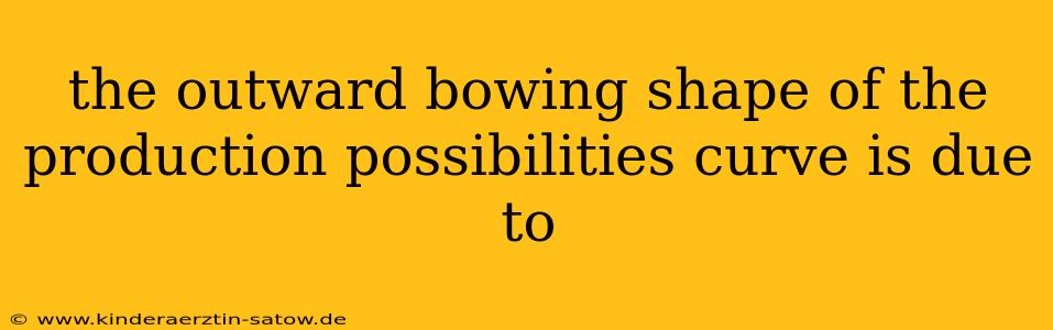 the outward bowing shape of the production possibilities curve is due to