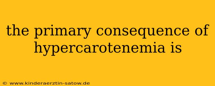 the primary consequence of hypercarotenemia is