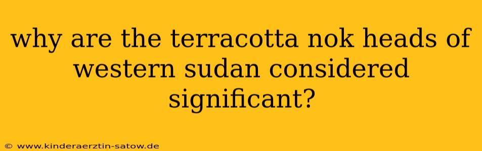 why are the terracotta nok heads of western sudan considered significant?