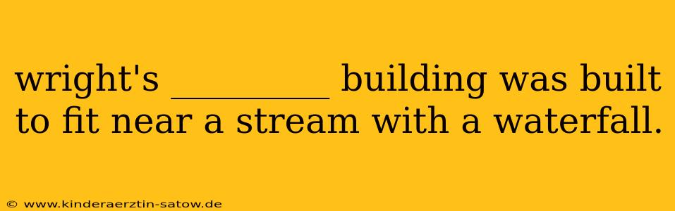 wright's _________ building was built to fit near a stream with a waterfall.